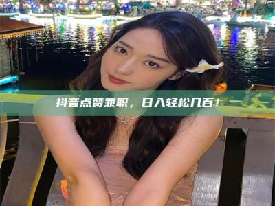 辽阳抖音点赞兼职，日入轻松几百！